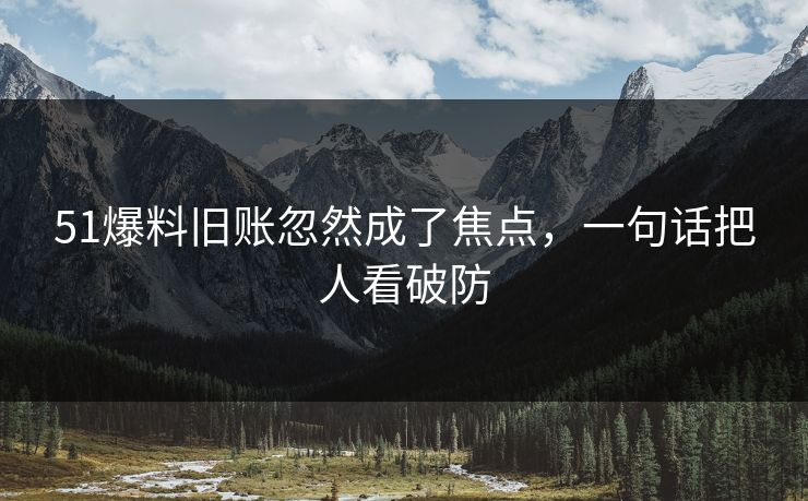 51爆料旧账忽然成了焦点，一句话把人看破防