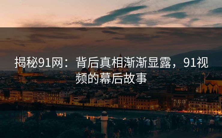 揭秘91网：背后真相渐渐显露，91视频的幕后故事