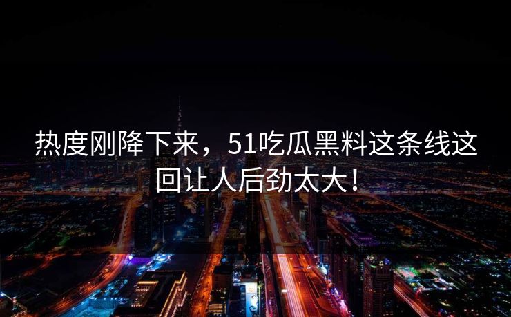 热度刚降下来，51吃瓜黑料这条线这回让人后劲太大！