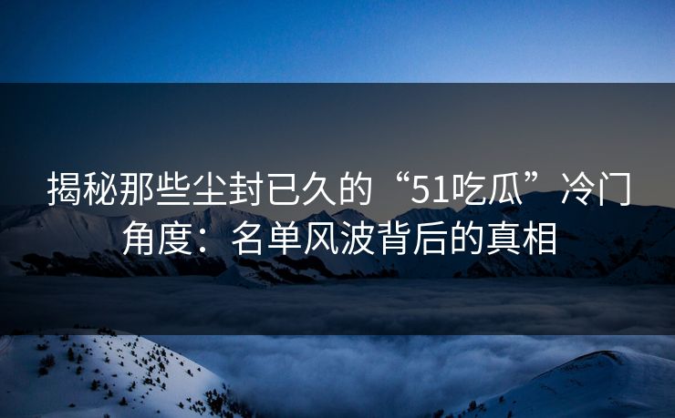 揭秘那些尘封已久的“51吃瓜”冷门角度：名单风波背后的真相