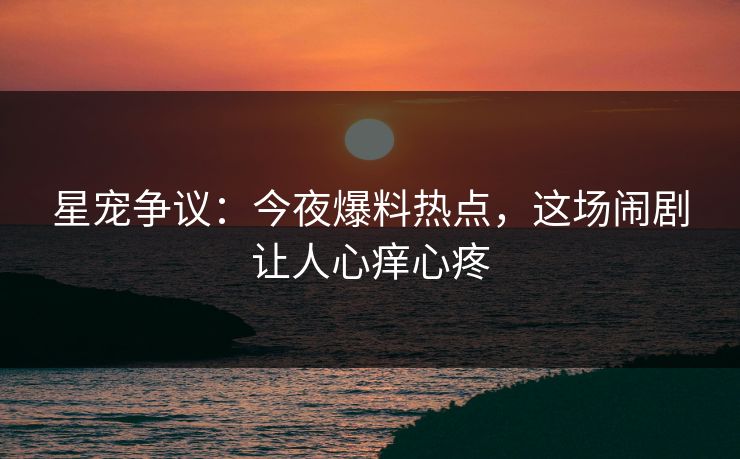 星宠争议：今夜爆料热点，这场闹剧让人心痒心疼