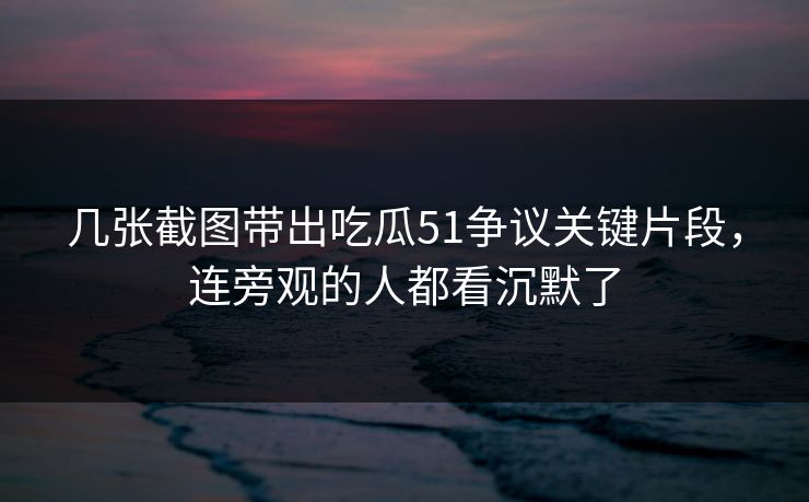 几张截图带出吃瓜51争议关键片段，连旁观的人都看沉默了