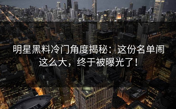 明星黑料冷门角度揭秘：这份名单闹这么大，终于被曝光了！