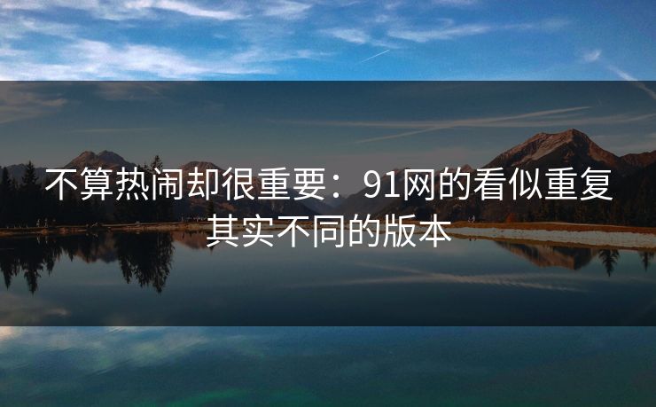 不算热闹却很重要：91网的看似重复其实不同的版本