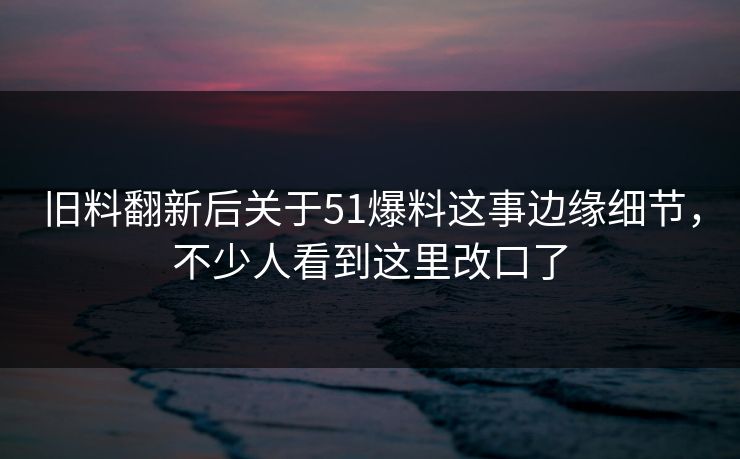 旧料翻新后关于51爆料这事边缘细节，不少人看到这里改口了