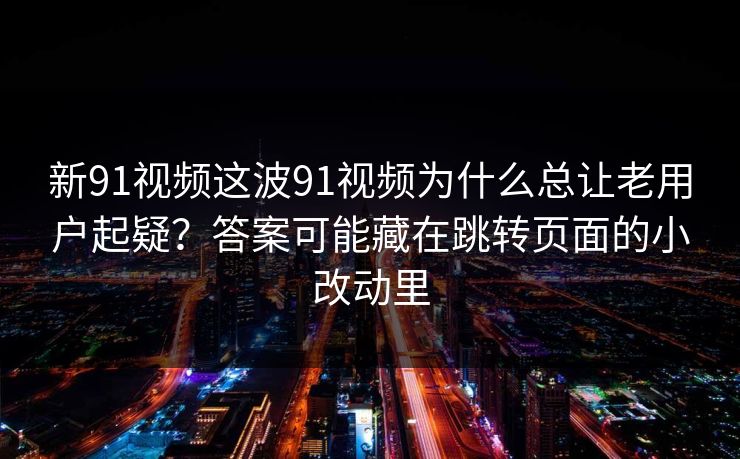 新91视频这波91视频为什么总让老用户起疑？答案可能藏在跳转页面的小改动里