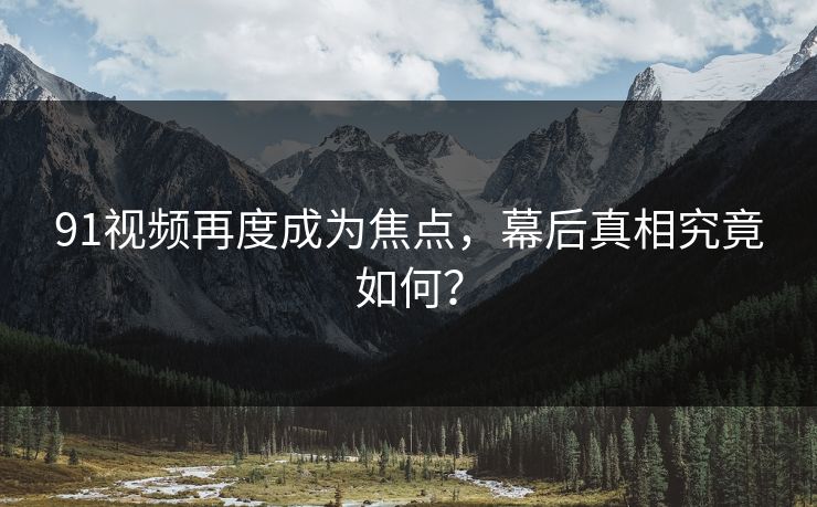 91视频再度成为焦点，幕后真相究竟如何？