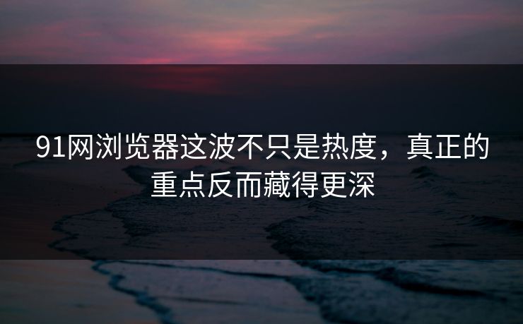 91网浏览器这波不只是热度，真正的重点反而藏得更深