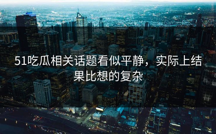 51吃瓜相关话题看似平静，实际上结果比想的复杂