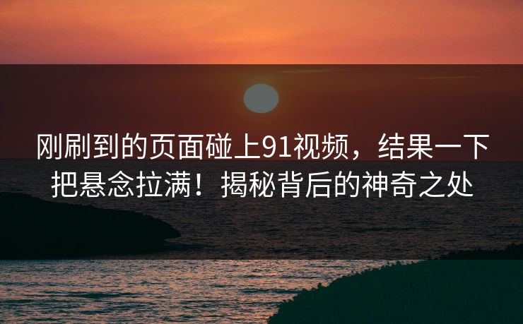 刚刷到的页面碰上91视频，结果一下把悬念拉满！揭秘背后的神奇之处