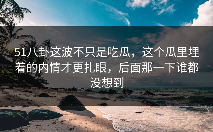 51八卦这波不只是吃瓜，这个瓜里埋着的内情才更扎眼，后面那一下谁都没想到