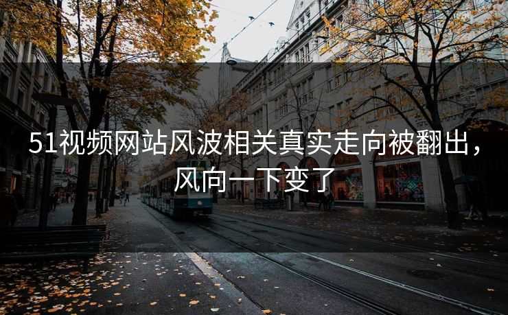 51视频网站风波相关真实走向被翻出，风向一下变了