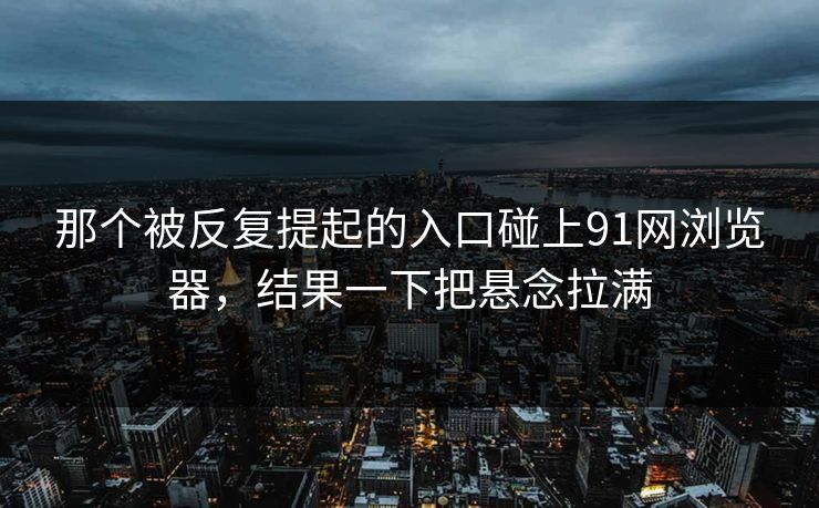 那个被反复提起的入口碰上91网浏览器，结果一下把悬念拉满