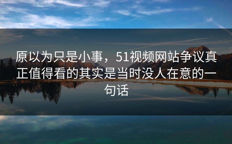 原以为只是小事，51视频网站争议真正值得看的其实是当时没人在意的一句话