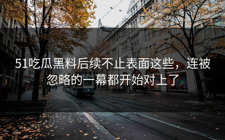 51吃瓜黑料后续不止表面这些，连被忽略的一幕都开始对上了