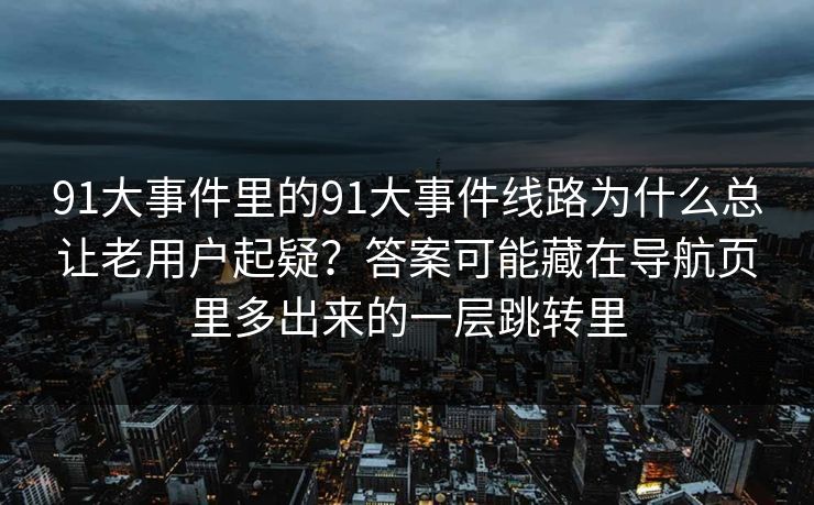 91大事件里的91大事件线路为什么总让老用户起疑？答案可能藏在导航页里多出来的一层跳转里