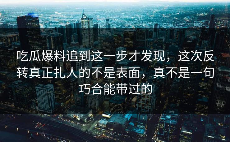 吃瓜爆料追到这一步才发现，这次反转真正扎人的不是表面，真不是一句巧合能带过的
