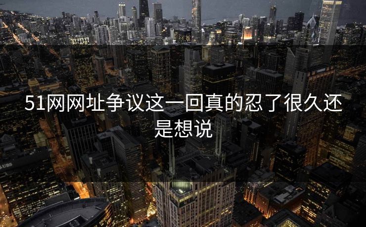 51网网址争议这一回真的忍了很久还是想说 51网网址争议这一回真的忍了很久还是想说